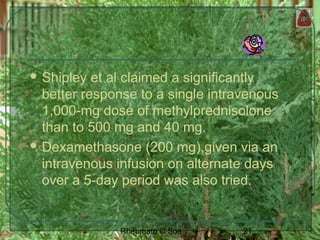 21Rheumato C Soe
 Shipley et al claimed a significantly
better response to a single intravenous
1,000-mg dose of methylprednisolone
than to 500 mg and 40 mg.
 Dexamethasone (200 mg),given via an
intravenous infusion on alternate days
over a 5-day period was also tried.
 