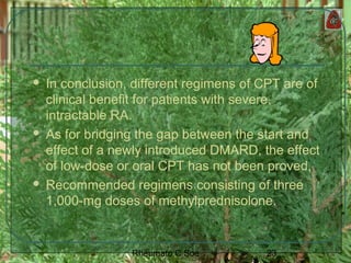 23Rheumato C Soe
 In conclusion, different regimens of CPT are of
clinical benefit for patients with severe,
intractable RA.
 As for bridging the gap between the start and
effect of a newly introduced DMARD, the effect
of low-dose or oral CPT has not been proved,
 Recommended regimens consisting of three
1,000-mg doses of methylprednisolone.
 
