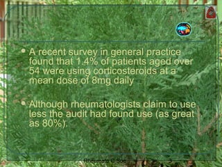 3Rheumato C Soe
 A recent survey in general practice
found that 1.4% of patients aged over
54 were using corticosteroids at a
mean dose of 8mg daily
 Although rheumatologists claim to use
less the audit had found use (as great
as 80%).
 
