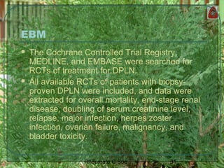 31Rheumato C Soe
EBM
 The Cochrane Controlled Trial Registry,
MEDLINE, and EMBASE were searched for
RCTs of treatment for DPLN.
 All available RCTs of patients with biopsy-
proven DPLN were included, and data were
extracted for overall mortality, end-stage renal
disease, doubling of serum creatinine level,
relapse, major infection, herpes zoster
infection, ovarian failure, malignancy, and
bladder toxicity.
 