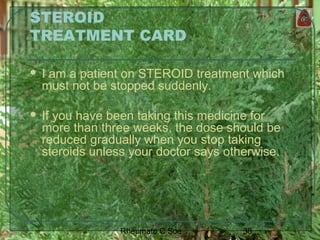 38Rheumato C Soe
STEROID
TREATMENT CARD
 I am a patient on STEROID treatment which
must not be stopped suddenly.
 If you have been taking this medicine for
more than three weeks, the dose should be
reduced gradually when you stop taking
steroids unless your doctor says otherwise.
 