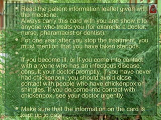 39Rheumato C Soe
 Read the patient information leaflet given with
the medicine.
Always carry this card with you and show it to
anyone who treats you (for example a doctor,
nurse, pharamacist or dentist).
 For one year after you stop the treatment, you
must mention that you have taken steriods.

If you become ill, or if you come into contact
with anyone who has an infectious disease,
consult your doctor promptly. If you have never
had chickenpox, you should avoid close
contact with people who have chickenpox or
shingles. If you do come into contact with
chickenpox, see your doctor urgently.
 Make sure that the information on the card is
kept up to date.
 