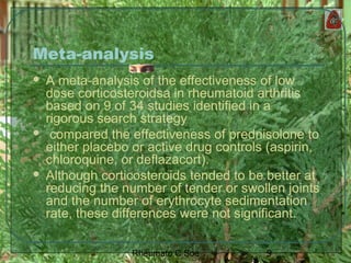 9Rheumato C Soe
Meta-analysis
 A meta-analysis of the effectiveness of low
dose corticosteroidsa in rheumatoid arthritis
based on 9 of 34 studies identified in a
rigorous search strategy
 compared the effectiveness of prednisolone to
either placebo or active drug controls (aspirin,
chloroquine, or deflazacort).
 Although corticosteroids tended to be better at
reducing the number of tender or swollen joints
and the number of erythrocyte sedimentation
rate, these differences were not significant.
 