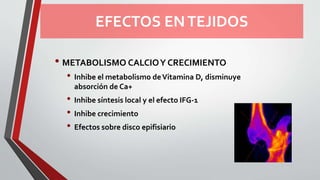 EFECTOS ENTEJIDOS
• METABOLISMO CALCIOY CRECIMIENTO
• Inhibe el metabolismo deVitamina D, disminuye
absorción de Ca+
• Inhibe síntesis local y el efecto IFG-1
• Inhibe crecimiento
• Efectos sobre disco epifisiario
 