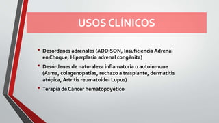 USOS CLÍNICOS
• Desordenes adrenales (ADDISON, Insuficiencia Adrenal
en Choque, Hiperplasia adrenal congénita)
• Desórdenes de naturaleza inflamatoria o autoinmune
(Asma, colagenopatías, rechazo a trasplante, dermatitis
atópica, Artritis reumatoide- Lupus)
• Terapia de Cáncer hematopoyético
 
