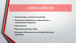 USOS CLÍNICOS
• Quimioterapia y vómitos durante ella
• Reacciones anafilácticas a medicamentos y
componentes sanguíneos
• Hipercalcemia
• Maduración pulmonar fetal
• Respuesta inflamatoria en entidades infecciosas
específicas
 