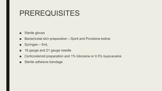 PREREQUISITES
■ Sterile gloves
■ Bactericidal skin preparation – Spirit and Povidone-Iodine
■ Syringes – 5mL
■ 18 gauge and 21 gauge needle
■ Corticosteroid preparation and 1% lidocaine or 0.5% bupivacaine
■ Sterile adhesive bandage
 