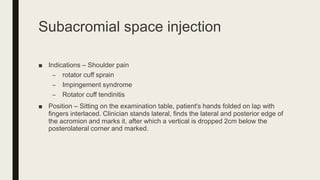 Subacromial space injection
■ Indications – Shoulder pain
– rotator cuff sprain
– Impingement syndrome
– Rotator cuff tendinitis
■ Position – Sitting on the examination table, patient's hands folded on lap with
fingers interlaced. Clinician stands lateral, finds the lateral and posterior edge of
the acromion and marks it, after which a vertical is dropped 2cm below the
posterolateral corner and marked.
 