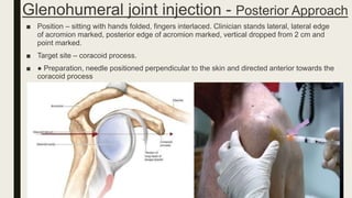 Glenohumeral joint injection - Posterior Approach
■ Position – sitting with hands folded, fingers interlaced. Clinician stands lateral, lateral edge
of acromion marked, posterior edge of acromion marked, vertical dropped from 2 cm and
point marked.
■ Target site – coracoid process.
■ ● Preparation, needle positioned perpendicular to the skin and directed anterior towards the
coracoid process
 