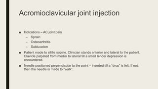 Acromioclavicular joint injection
■ Indications – AC joint pain
– Sprain
– Osteoarthritis
– Subluxation
■ Patient made to sit/lie supine. Clinician stands anterior and lateral to the patient.
Clavicle palpated from medial to lateral till a small tender depression is
encountered.
■ Needle positioned perpendicular to the point – inserted till a “drop” is felt. If not,
then the needle is made to “walk”.
 