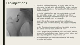 Hip injections
• optimize patient positioning by laying them flat and
supine on the bed, with a small bolster under the knee
and a further bolster on the ipsilateral foot to keep it in
internal rotation
• optimize imaging field and using the metal rod mark
the skin at the target entry point; both ‘eye of the
needle’ and oblique needle techniques are used and
the lateral femoral neck is the target
• clean skin and draw up appropriate medications.
consider local anesthesia along the proposed needle
path.
• under fluoroscopic guidance insert a needle targeting
the lateral femoral neck and reach bone
• check an intra-articular needle tip position with a small
amount of iodinated contrast via connection tubing and
save a post-injection image/ video run
• administer injectate. remove the needle and apply
dressing as required
 