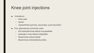 Knee joint injections
■ Indications:
– Knee pain
– Sprain
– osteoarthritis (primary, secondary, post-traumatic)
■ Four approaches commonly used
– the extended-knee lateral suprapatellar
– extended- knee lateral midpatellar
– flexed-knee anteromedial
– flexed-knee anterolateral portals.
 