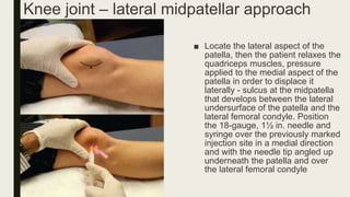 Knee joint – lateral midpatellar approach
■ Locate the lateral aspect of the
patella, then the patient relaxes the
quadriceps muscles, pressure
applied to the medial aspect of the
patella in order to displace it
laterally - sulcus at the midpatella
that develops between the lateral
undersurface of the patella and the
lateral femoral condyle. Position
the 18-gauge, 1½ in. needle and
syringe over the previously marked
injection site in a medial direction
and with the needle tip angled up
underneath the patella and over
the lateral femoral condyle
 