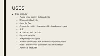 USES
■ Intra-articular
– Acute knee pain in Osteoarthritis
– Rheumatoid Arthritis
– Juvenile RA
– Crystal deposition diseases – Gout and pseudogout
– SLE
– Acute traumatic arthritis
– Psoriatic arthritis
– Ankylosing Spondylitis
– Arthritis associated with inflammatory GI disorders
– Post – arthroscopic pain relief and rehabilitation
– Adhesive capsulitis
 
