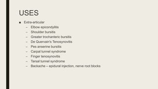 USES
■ Extra-articular
– Elbow epicondylitis
– Shoulder bursitis
– Greater trochanteric bursitis
– De Quervain's Tenosynovitis
– Pes anserine bursitis
– Carpal tunnel syndrome
– Finger tenosynovitis
– Tarsal tunnel syndrome
– Backache – epidural injection, nerve root blocks
 