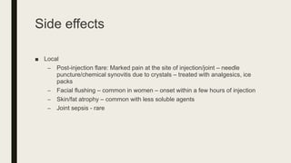 Side effects
■ Local
– Post-injection flare: Marked pain at the site of injection/joint – needle
puncture/chemical synovitis due to crystals – treated with analgesics, ice
packs
– Facial flushing – common in women – onset within a few hours of injection
– Skin/fat atrophy – common with less soluble agents
– Joint sepsis - rare
 