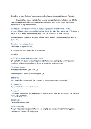 Should not be given Children/ pregnant women/Dm/ Severe osteoposis /glaucoma /cataract. 
Depot inj have shown marked effect on nasal blockage lasting for 4wks than oral C/S.The 
treatment can be added when intranasal C/S is insufficient. 80mg Depot Mehtyl prenisolone 
equivalent to 100mg of Prednisolone. 
Idiopathic Rhinitis (Perennial nonallergic non-infectious Rhinitis) 
It is more difficult to treat perennial Rhinitis than simple Hay fever.Short course oral C/S followed by 
nasal C/S or Inj Methyl Prednisolone 80mg ( 1 amp I/m 4wkly for 3 Inj with nasal C/S. 
Idiopathic Rhinitis have equal efficacy in patients with or without Eosinophilia (marked effect on 
Eosinophilia.) 
Rhinitis Medicamentosa 
Withdrawal of oxymethazoline, 
A short course of intra nasal C/S is recommended. 
Inj Depot. 
Infectious Rhinitis ( common Cold) 
C/S are highly effective in Eosinophil dominated inflammation & allergy but not in neutrophil 
dominated inflammation & infection. So not recommended in common cold. 
Nasal polyposis 
A short course systemic C/S + Nasal C/S 
Severe Polyposis> Unsatisfactory,> Surgery+ C/S 
Sinusitis 
Intra nasal C/S are important in the treatment of sinusits>use remain controversial. 
Angioedema 
SystemicC/S +Epinephine +Antihistamine. 
Adenoid 
Lymphocyte are sensitive to C/S by mucillary clearance, anasal spray will be carried to the adenoidal 
region,highly significant. 
Epiglotitis 
Dexamethasone indicated, 
Tonsillectomy 
A single Preoperative I/v Dexamethasone (.15-1mg/kg) can improve nausea/vomiting/pain.So 
routine use of paediatric Tonsillectomy. 
 