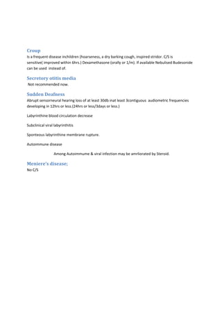 Croup 
Is a frequent disease inchildren (hoarseness, a dry barking cough, inspired stridor. C/S is 
sensitive( improved within 6hrs.) Dexamethasone (orally or 1/m). If available Nebulised Budesonide 
can be used instead of. 
Secretory otitis media 
Not recommended now. 
Sudden Deafness 
Abrupt sensorneural hearing loss of at least 30db inat least 3contiguous audiometric frequencies 
developing in 12hrs or less.(24hrs or less/3days or less.) 
Labyrinthine blood circulation decrease 
Subclinical viral labyrinthitis 
Sponteous labyrinthine membrane rupture. 
Autoimmune disease 
Among Autoimmume & viral infection may be amrliorated by Steroid. 
Meniere’s disease; 
No C/S 
