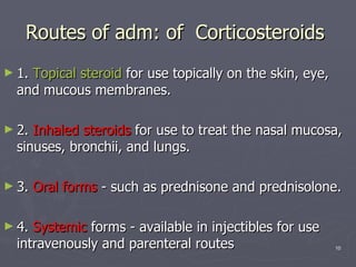 Routes of adm: of  Corticosteroids  1.  Topical steroid  for use topically on the skin, eye, and mucous membranes. 2.  Inhaled steroids  for use to treat the nasal mucosa, sinuses, bronchii, and lungs. 3.  Oral forms  - such as prednisone and prednisolone. 4.  Systemic  forms - available in injectibles for use intravenously and parenteral routes 
