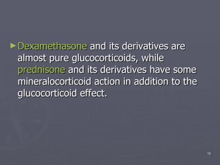 Dexamethasone  and its derivatives are almost pure glucocorticoids, while  prednisone  and its derivatives have some mineralocorticoid action in addition to the glucocorticoid effect.  