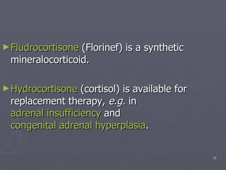 Fludrocortisone  (Florinef) is a synthetic mineralocorticoid.  Hydrocortisone  (cortisol) is available for replacement therapy,  e.g.  in  adrenal insufficiency  and  congenital adrenal hyperplasia . 