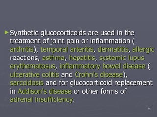 Synthetic glucocorticoids are used in the treatment of joint pain or inflammation ( arthritis ),  temporal  arteritis ,  dermatitis ,  allergic  reactions,  asthma ,  hepatitis ,  systemic lupus  erythematosus ,  inflammatory bowel disease  ( ulcerative colitis  and  Crohn's  disease ),  sarcoidosis  and for glucocorticoid replacement in  Addison's disease  or other forms of  adrenal insufficiency .  