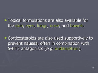 Topical formulations are also available for the  skin ,  eyes ,  lungs ,  nose , and  bowels .  Corticosteroids are also used supportively to prevent nausea, often in combination with 5-HT3 antagonists ( e.g.   ondansetron ).  