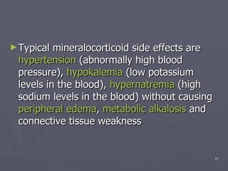 Typical mineralocorticoid side effects are  hypertension  (abnormally high blood pressure),  hypokalemia  (low potassium levels in the blood),  hypernatremia  (high sodium levels in the blood) without causing  peripheral edema ,  metabolic alkalosis  and connective tissue weakness 