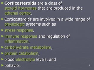 Corticosteroids  are a class of  steroid hormones  that are produced in the  adrenal cortex .  Corticosteroids are involved in a wide range of  physiologic  systems such as  stress response ,  immune response  and regulation of  inflammation ,  carbohydrate   metabolism ,  protein   catabolism ,  blood  electrolyte  levels, and  behavior. 