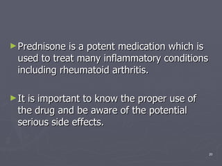 Prednisone is a potent medication which is used to treat many inflammatory conditions including rheumatoid arthritis.  It is important to know the proper use of the drug and be aware of the potential serious side effects.  