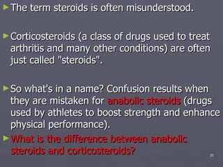 The term steroids is often misunderstood.  Corticosteroids (a class of drugs used to treat arthritis and many other conditions) are often just called "steroids".  So what's in a name? Confusion results when they are mistaken for  anabolic steroids  (drugs used by athletes to boost strength and enhance physical performance).  What is the difference between anabolic steroids and corticosteroids?   