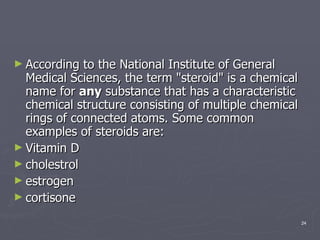 According to the National Institute of General Medical Sciences, the term "steroid" is a chemical name for  any  substance that has a characteristic chemical structure consisting of multiple chemical rings of connected atoms. Some common examples of steroids are: Vitamin D  cholestrol  estrogen  cortisone  