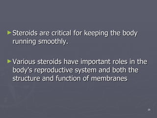 Steroids are critical for keeping the body running smoothly.  Various steroids have important roles in the body's reproductive system and both the structure and function of membranes  
