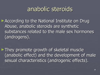 anabolic steroids According to the National Institute on Drug Abuse, anabolic steroids are synthetic substances related to the male sex hormones (androgens).  They promote growth of skeletal muscle (anabolic effect) and the development of male sexual characteristics (androgenic effects). 
