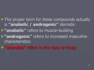 The proper term for these compounds actually is  "anabolic / androgenic"  steroids: “ anabolic”  refers to muscle-building  “ androgenic”  refers to increased masculine characteristics  “ steroids”  refers to the class of drugs   