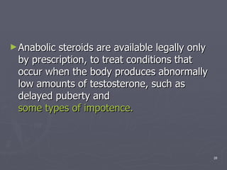 Anabolic steroids are available legally only by prescription, to treat conditions that occur when the body produces abnormally low amounts of testosterone, such as delayed puberty and  some types of impotence.   