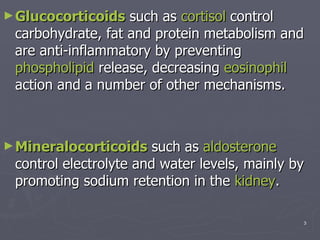 Glucocorticoids  such as  cortisol  control carbohydrate, fat and protein metabolism and are anti-inflammatory by preventing  phospholipid  release, decreasing  eosinophil  action and a number of other mechanisms.  Mineralocorticoids  such as  aldosterone  control electrolyte and water levels, mainly by promoting sodium retention in the  kidney .  