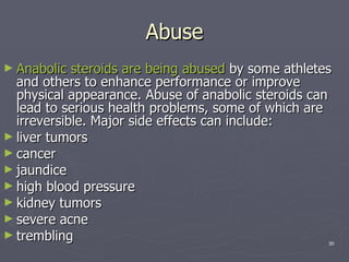 Abuse Anabolic steroids are being abused  by some athletes and others to enhance performance or improve physical appearance. Abuse of anabolic steroids can lead to serious health problems, some of which are irreversible. Major side effects can include: liver tumors  cancer  jaundice  high blood pressure  kidney tumors  severe acne  trembling  