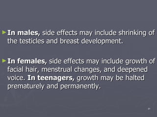 In males,  side effects may include shrinking of the testicles and breast development.  In females,  side effects may include growth of facial hair, menstrual changes, and deepened voice.  In teenagers,  growth may be halted prematurely and permanently.  