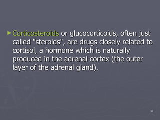 Corticosteroids  or glucocorticoids, often just called "steroids", are drugs closely related to cortisol, a hormone which is naturally produced in the adrenal cortex (the outer layer of the adrenal gland).  