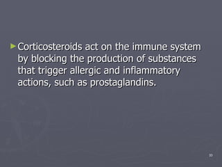 Corticosteroids act on the immune system by blocking the production of substances that trigger allergic and inflammatory actions, such as prostaglandins.  