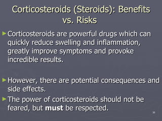 Corticosteroids (Steroids): Benefits vs. Risks  Corticosteroids are powerful drugs which can quickly reduce swelling and inflammation, greatly improve symptoms and provoke incredible results.  However, there are potential consequences and side effects.  The power of corticosteroids should not be feared, but  must  be respected.  