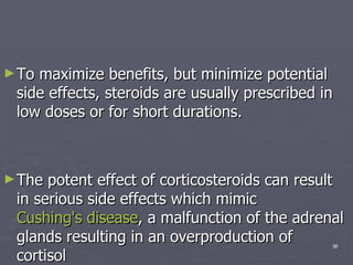 To maximize benefits, but minimize potential side effects, steroids are usually prescribed in low doses or for short durations.  The potent effect of corticosteroids can result in serious side effects which mimic  Cushing's disease , a malfunction of the adrenal glands resulting in an overproduction of cortisol  