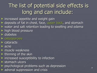 The list of potential side effects is long and can include:  increased appetite and weight gain  deposits of fat in chest, face,  upper back , and stomach  water and salt retention leading to swelling and edema  high blood pressure  diabetes  osteoporosis   cataracts  acne  muscle weakness  thinning of the skin  increased susceptibility to infection  stomach ulcers  psychological problems such as depression  adrenal suppression and crisis  