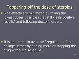 Tappering off the dose of steroids Side effects are minimized by taking the lowest doses possible (that still yields positive results) and following doctor's orders.  It is important to avoid self regulation of the dosage, either by adding more or stopping the drug without a schedule.  