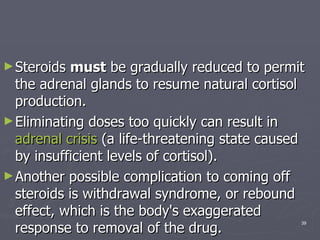 Steroids  must  be gradually reduced to permit the adrenal glands to resume natural cortisol production.  Eliminating doses too quickly can result in  adrenal crisis  (a life-threatening state caused by insufficient levels of cortisol).  Another possible complication to coming off steroids is withdrawal syndrome, or rebound effect, which is the body's exaggerated response to removal of the drug.  
