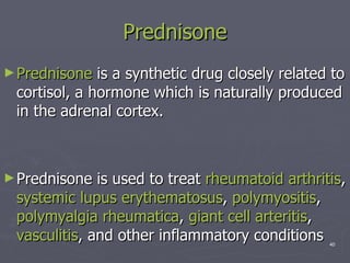 Prednisone Prednisone  is a synthetic drug closely related to cortisol, a hormone which is naturally produced in the adrenal cortex.  Prednisone is used to treat  rheumatoid arthritis ,  systemic lupus  erythematosus ,  polymyositis ,  polymyalgia   rheumatica ,  giant cell  arteritis ,  vasculitis , and other inflammatory conditions  