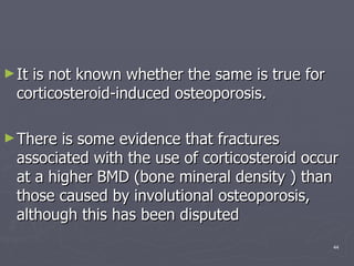 It is not known whether the same is true for corticosteroid-induced osteoporosis.  There is some evidence that fractures associated with the use of corticosteroid occur at a higher BMD (bone mineral density ) than those caused by involutional osteoporosis, although this has been disputed  