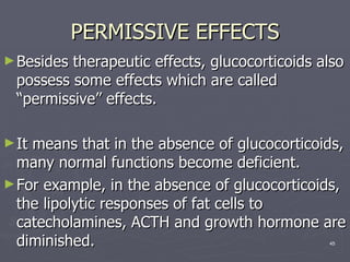 PERMISSIVE EFFECTS Besides therapeutic effects, glucocorticoids also possess some effects which are called “permissive” effects.  It means that in the absence of glucocorticoids, many normal functions become deficient.  For example, in the absence of glucocorticoids, the lipolytic responses of fat cells to catecholamines, ACTH and growth hormone are diminished. 