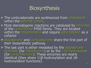 Biosynthesis  The corticosteroids are synthesized from  cholesterol  within the  adrenal cortex .  Most steroidogenic reactions are catalysed by  enzymes  of the  cytochrome  P450 family. They are located within the  mitochondria  and require  adrenodoxin  as a cofactor  Aldosterone  and  corticosterone  share the first part of their biosynthetic pathway.  The last part is either mediated by the  aldosterone   synthase  (for  aldosterone ) or by the  11β-hydroxylase  (for  corticosterone ). These enzymes are nearly identical (they share 11β-hydroxylation and 18-hydroxylation functions).  